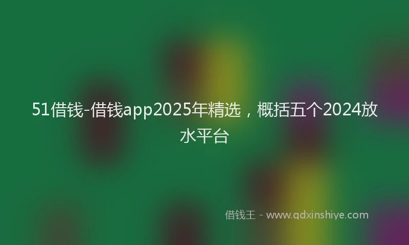 51借钱-借钱app2025年精选，概括五个2024放水平台