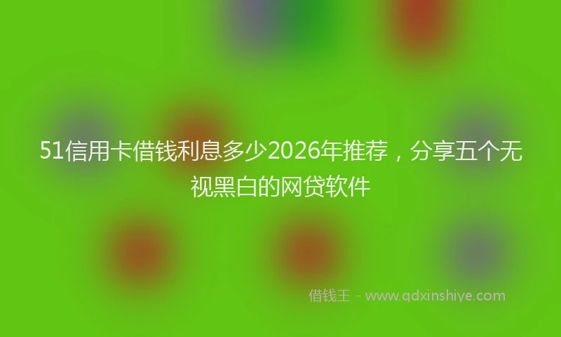 51信用卡借钱利息多少2026年推荐，分享五个无视黑白的网贷软件