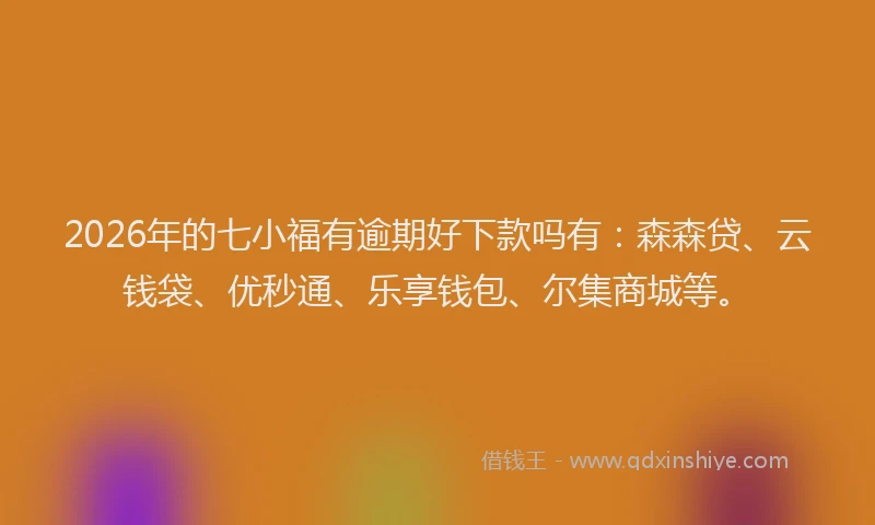2026年的七小福有逾期好下款吗有:森森贷、云钱袋、优秒通、乐享钱包、尔集商城等。