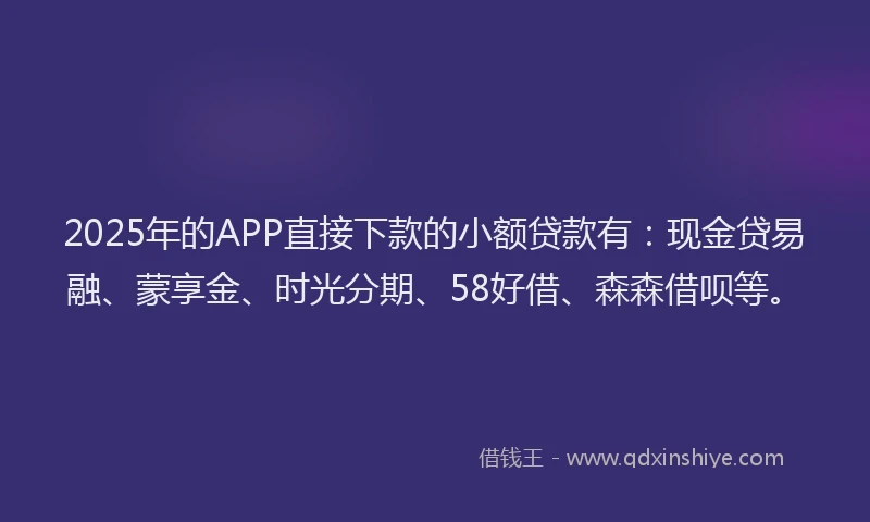 2025年的APP直接下款的小额贷款有：现金贷易融、蒙享金、时光分期、58好借、森森借呗等。
