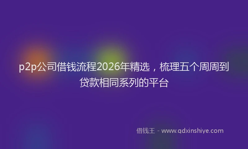 p2p公司借钱流程2026年精选,梳理五个周周到贷款相同系列的平台