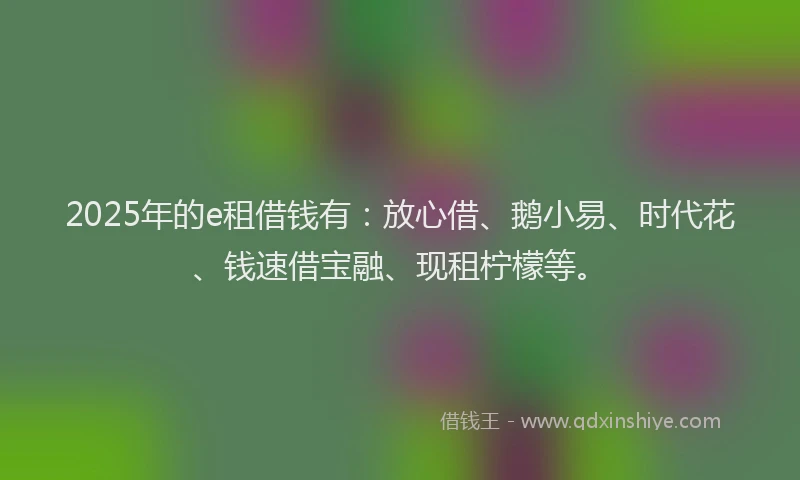 2025年的e租借钱有：放心借、鹅小易、时代花、钱速借宝融、现租柠檬等。