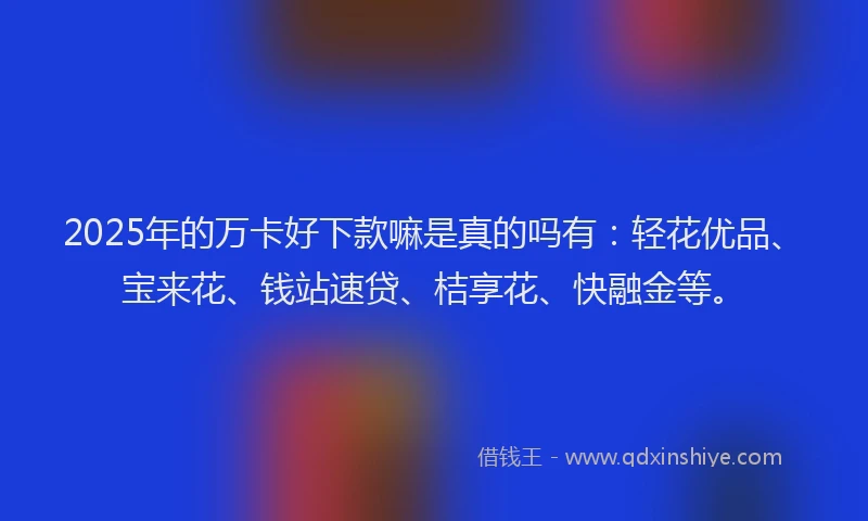 2025年的万卡好下款嘛是真的吗有：轻花优品、宝来花、钱站速贷、桔享花、快融金等。