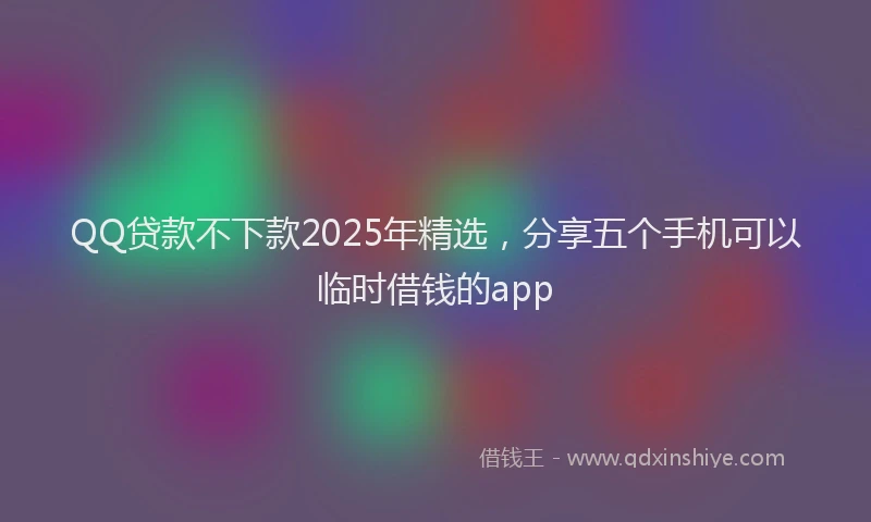 QQ贷款不下款2025年精选，分享五个手机可以临时借钱的app