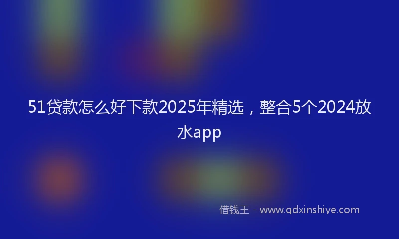 51贷款怎么好下款2025年精选，整合5个2024放水app
