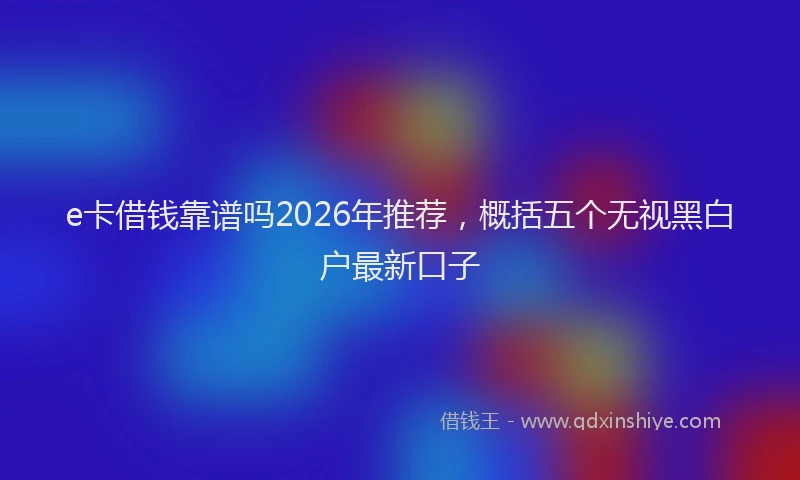 e卡借钱靠谱吗2026年推荐，概括五个无视黑白户最新口子