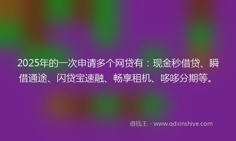 2025年的一次申请多个网贷有：现金秒借贷、瞬借通途、闪贷宝速融、畅享租机、哆哆分期等。