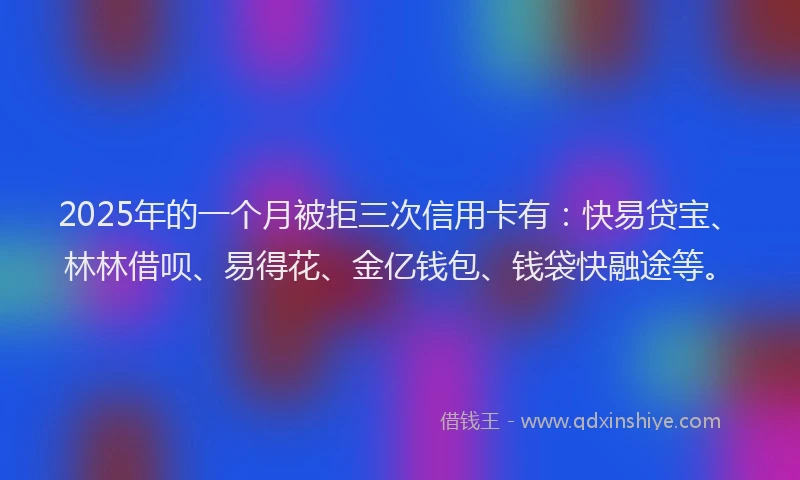 2025年的一个月被拒三次信用卡有：快易贷宝、林林借呗、易得花、金亿钱包、钱袋快融途等。