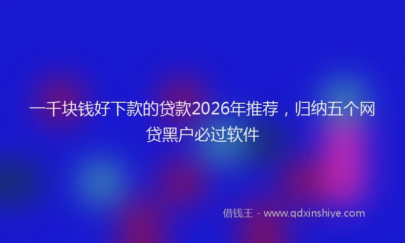 一千块钱好下款的贷款2026年推荐,归纳五个网贷黑户必过软件