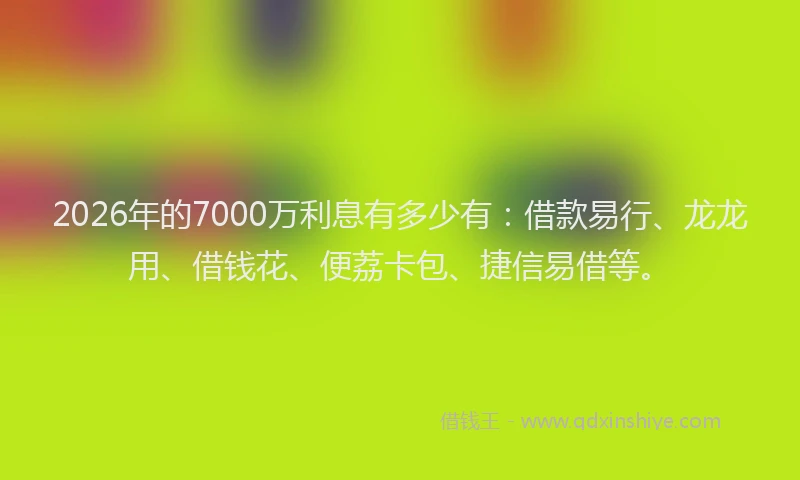 2026年的7000万利息有多少有：借款易行、龙龙用、借钱花、便荔卡包、捷信易借等。