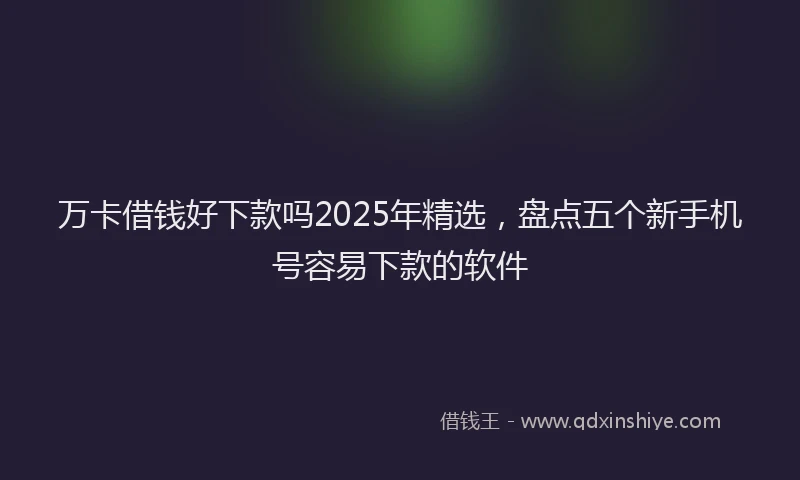 万卡借钱好下款吗2025年精选，盘点五个新手机号容易下款的软件