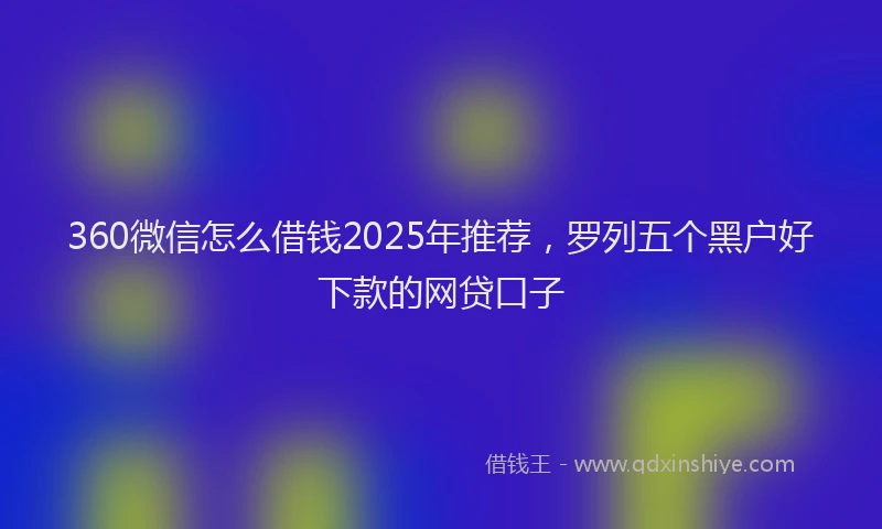 360微信怎么借钱2025年推荐，罗列五个黑户好下款的网贷口子