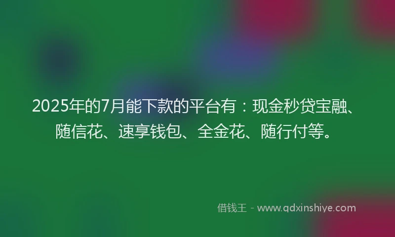 2025年的7月能下款的平台有：现金秒贷宝融、随信花、速享钱包、全金花、随行付等。