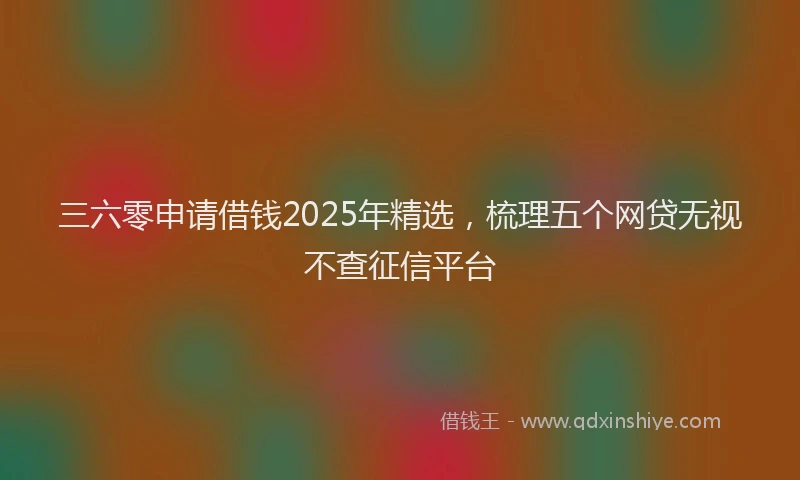 三六零申请借钱2025年精选，梳理五个网贷无视不查征信平台