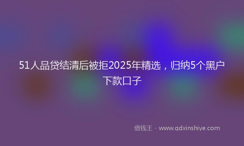 51人品贷结清后被拒2025年精选,归纳5个黑户下款口子