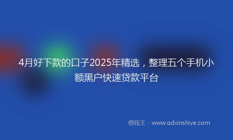 4月好下款的口子2025年精选,整理五个手机小额黑户快速贷款平台