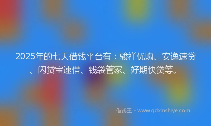 2025年的七天借钱平台有：骏祥优购、安逸速贷、闪贷宝速借、钱袋管家、好期快贷等。