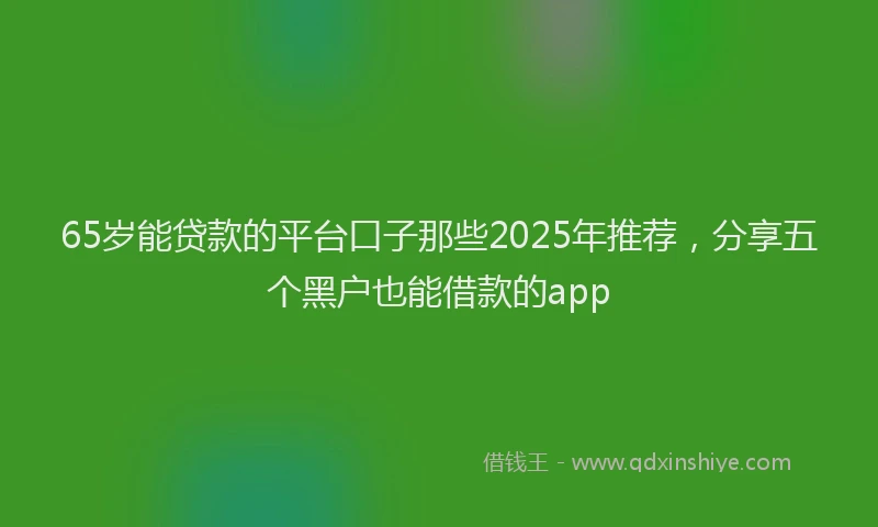 65岁能贷款的平台口子那些2025年推荐，分享五个黑户也能借款的app