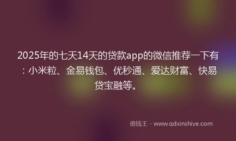2025年的七天14天的贷款app的微信推荐一下有：小米粒、金易钱包、优秒通、爱达财富、快易贷宝融等。