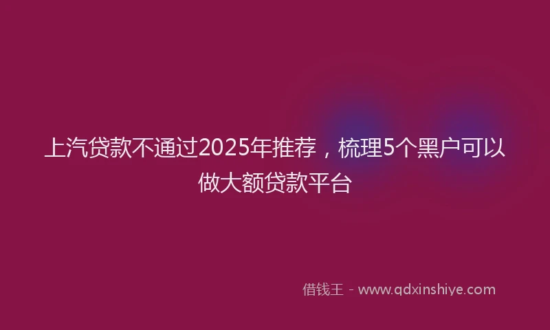 上汽贷款不通过2025年推荐,梳理5个黑户可以做大额贷款平台