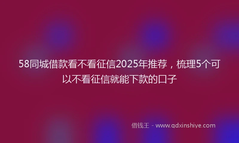 58同城借款看不看征信2025年推荐，梳理5个可以不看征信就能下款的口子