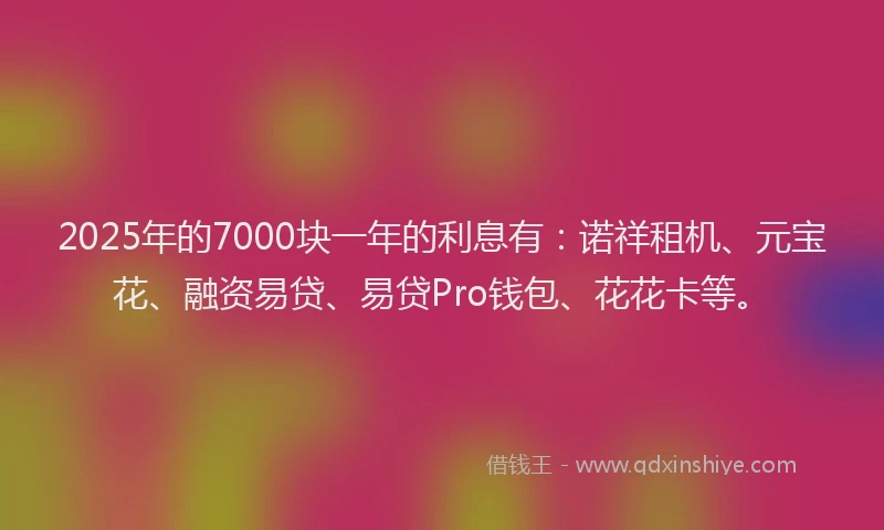 2025年的7000块一年的利息有：诺祥租机、元宝花、融资易贷、易贷Pro钱包、花花卡等。