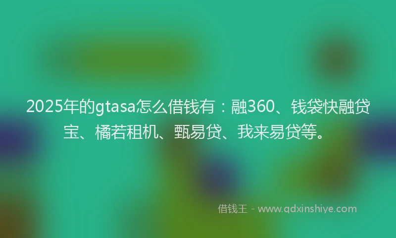 2025年的gtasa怎么借钱有：融360、钱袋快融贷宝、橘若租机、甄易贷、我来易贷等。