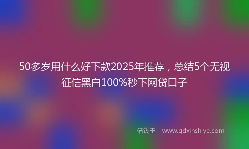 50多岁用什么好下款2025年推荐，总结5个无视征信黑白100%秒下网贷口子
