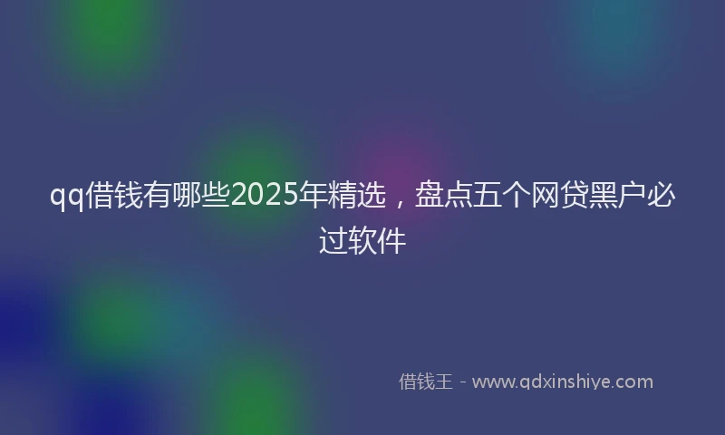 qq借钱有哪些2025年精选，盘点五个网贷黑户必过软件