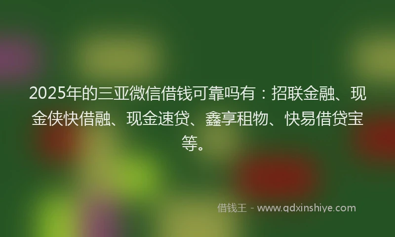 2025年的三亚微信借钱可靠吗有：招联金融、现金侠快借融、现金速贷、鑫享租物、快易借贷宝等。