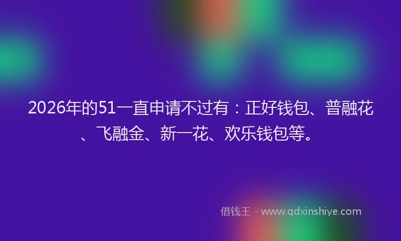 2026年的51一直申请不过有：正好钱包、普融花、飞融金、新一花、欢乐钱包等。