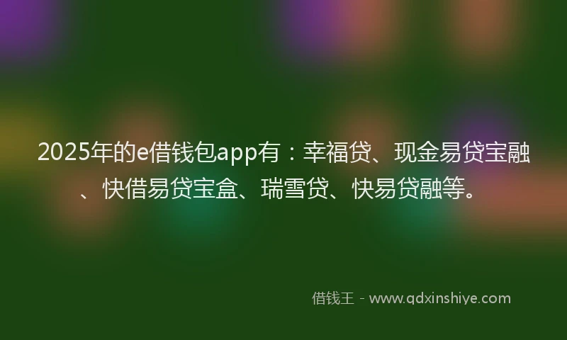 2025年的e借钱包app有：幸福贷、现金易贷宝融、快借易贷宝盒、瑞雪贷、快易贷融等。