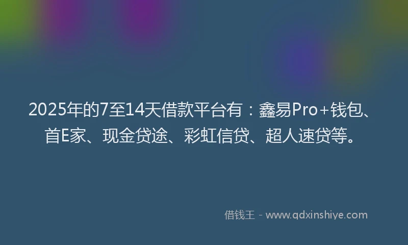 2025年的7至14天借款平台有：鑫易Pro+钱包、首E家、现金贷途、彩虹信贷、超人速贷等。