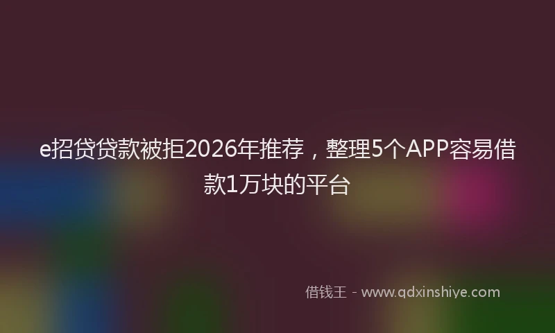 e招贷贷款被拒2026年推荐，整理5个APP容易借款1万块的平台