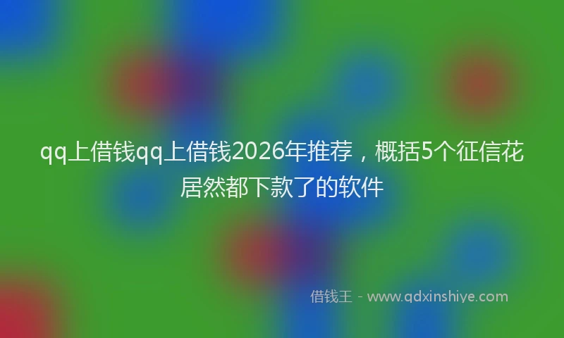 qq上借钱qq上借钱2026年推荐，概括5个征信花居然都下款了的软件