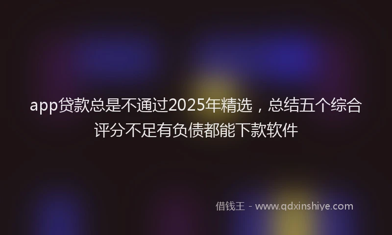 app贷款总是不通过2025年精选,总结五个综合评分不足有负债都能下款软件