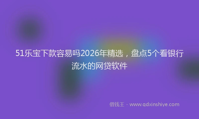 51乐宝下款容易吗2026年精选，盘点5个看银行流水的网贷软件