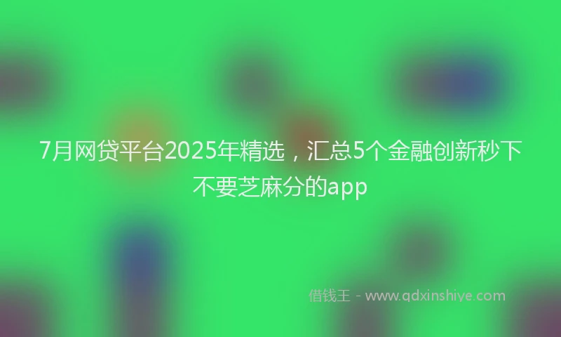 7月网贷平台2025年精选，汇总5个金融创新秒下不要芝麻分的app