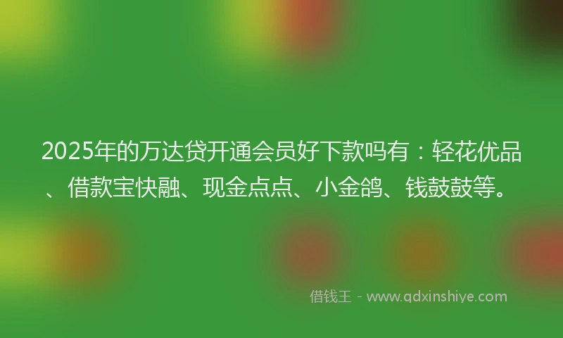 2025年的万达贷开通会员好下款吗有：轻花优品、借款宝快融、现金点点、小金鸽、钱鼓鼓等。