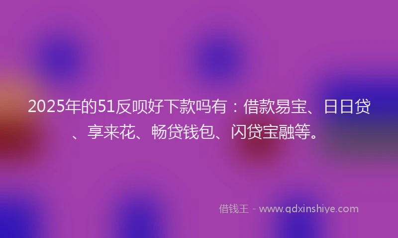 2025年的51反呗好下款吗有：借款易宝、日日贷、享来花、畅贷钱包、闪贷宝融等。