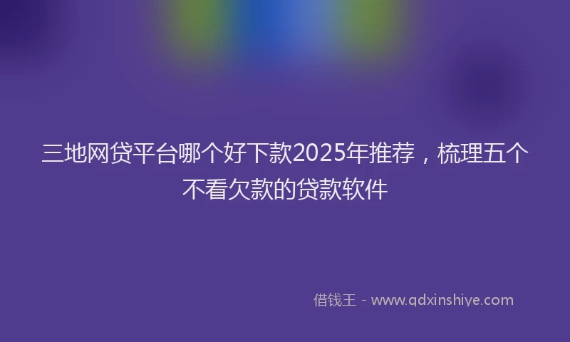 三地网贷平台哪个好下款2025年推荐，梳理五个不看欠款的贷款软件