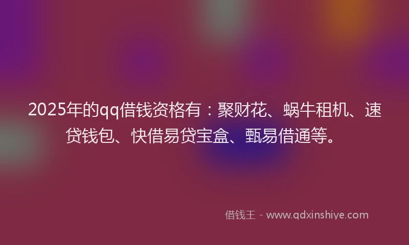2025年的qq借钱资格有：聚财花、蜗牛租机、速贷钱包、快借易贷宝盒、甄易借通等。