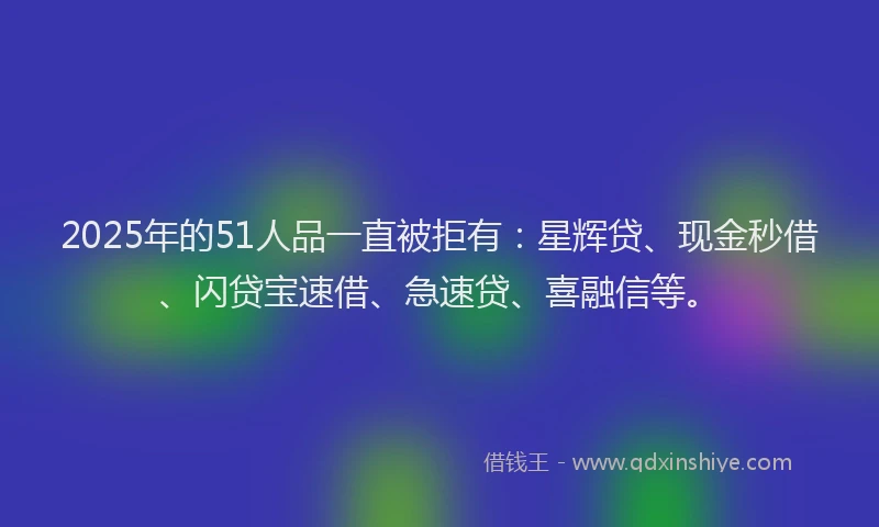 2025年的51人品一直被拒有：星辉贷、现金秒借、闪贷宝速借、急速贷、喜融信等。