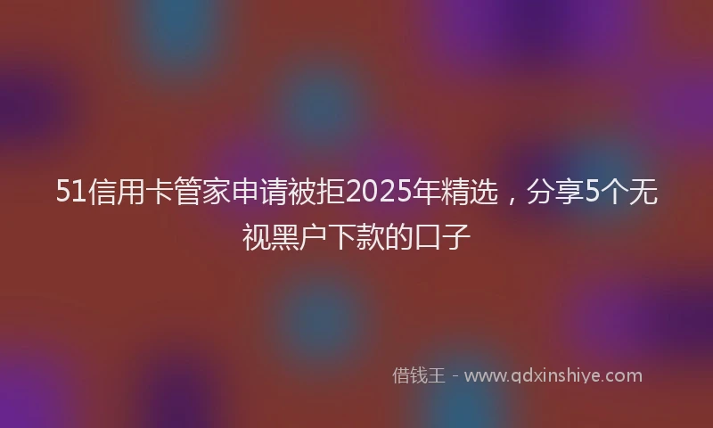 51信用卡管家申请被拒2025年精选，分享5个无视黑户下款的口子