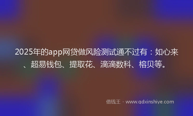 2025年的app网贷做风险测试通不过有：如心来、超易钱包、提取花、滴滴数科、榕贝等。