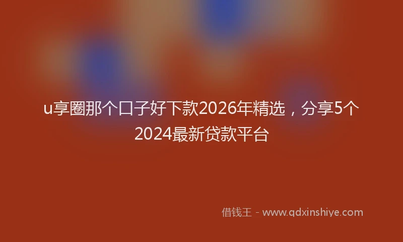 u享圈那个口子好下款2026年精选，分享5个2024最新贷款平台