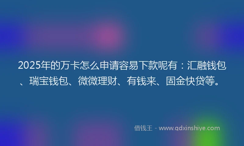 2025年的万卡怎么申请容易下款呢有：汇融钱包、瑞宝钱包、微微理财、有钱来、固金快贷等。