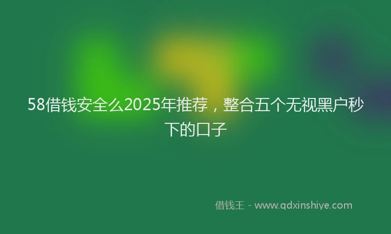 58借钱安全么2025年推荐，整合五个无视黑户秒下的口子