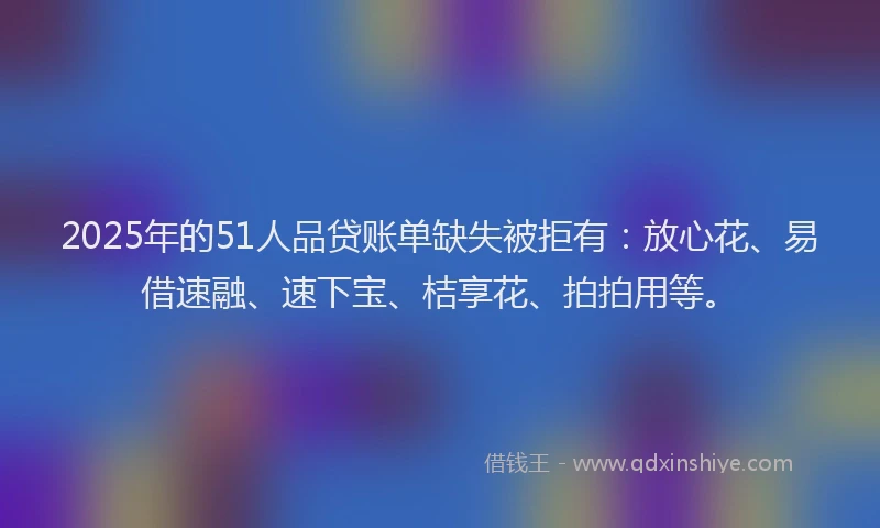 2025年的51人品贷账单缺失被拒有：放心花、易借速融、速下宝、桔享花、拍拍用等。
