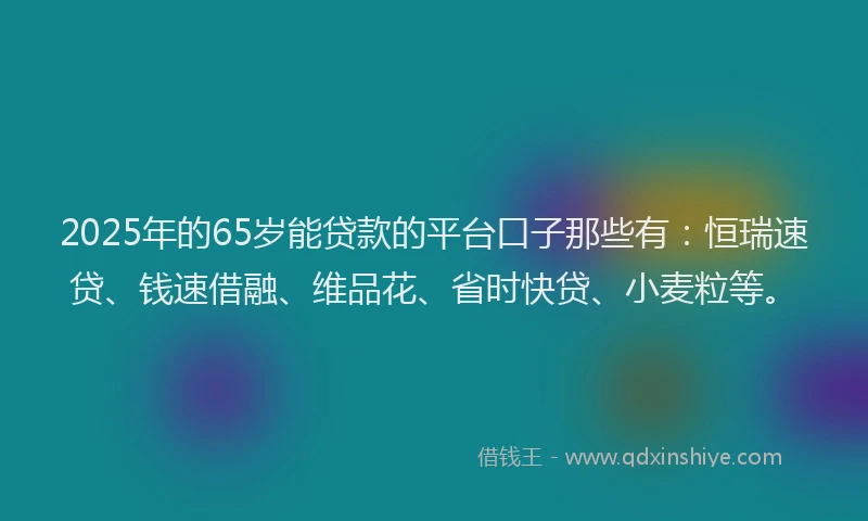 2025年的65岁能贷款的平台口子那些有:恒瑞速贷、钱速借融、维品花、省时快贷、小麦粒等。